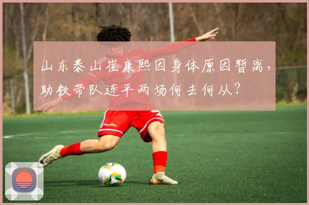 山东泰山崔康熙因身体原因暂离，助教带队连平两场何去何从？