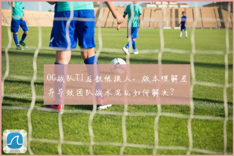 OG战队TI后教练换人，版本理解差异导致团队战术混乱如何解决？