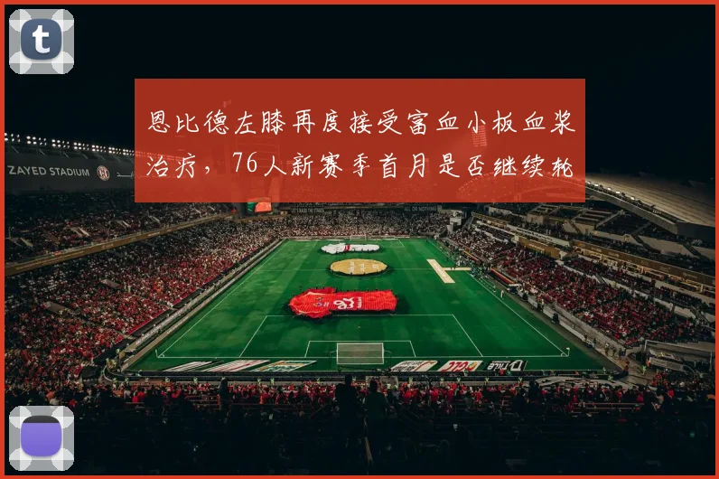 恩比德左膝再度接受富血小板血浆治疗，76人新赛季首月是否继续轮休？