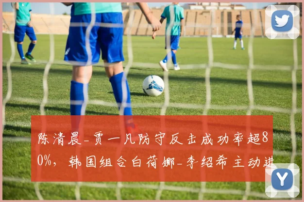 陈清晨_贾一凡防守反击成功率超80%，韩国组合白荷娜_李绍希主动进攻得分率更高