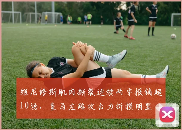维尼修斯肌肉撕裂连续两季报销超10场，皇马左路攻击力折损明显